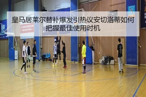 皇马居莱尔替补爆发引热议安切洛蒂如何把握最佳使用时机